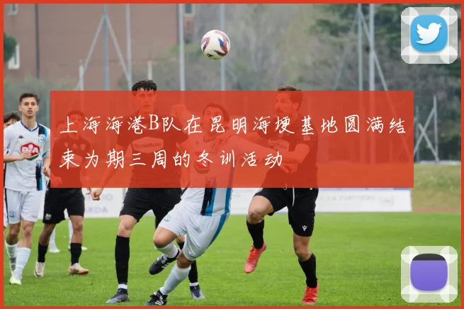 上海海港B队在昆明海埂基地圆满结束为期三周的冬训活动