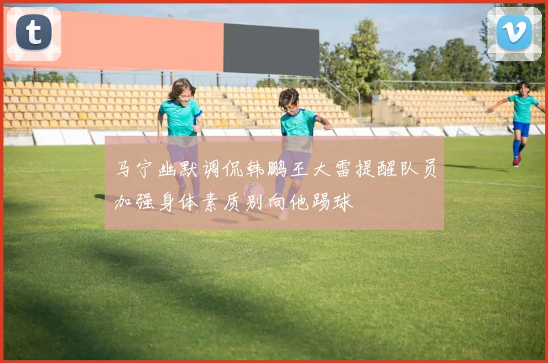马宁幽默调侃韩鹏王大雷提醒队员加强身体素质别向他踢球