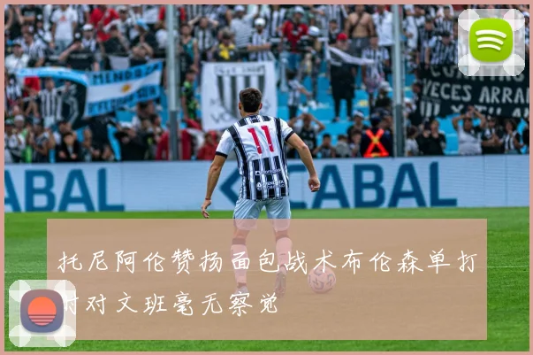 托尼阿伦赞扬面包战术布伦森单打时对文班毫无察觉
