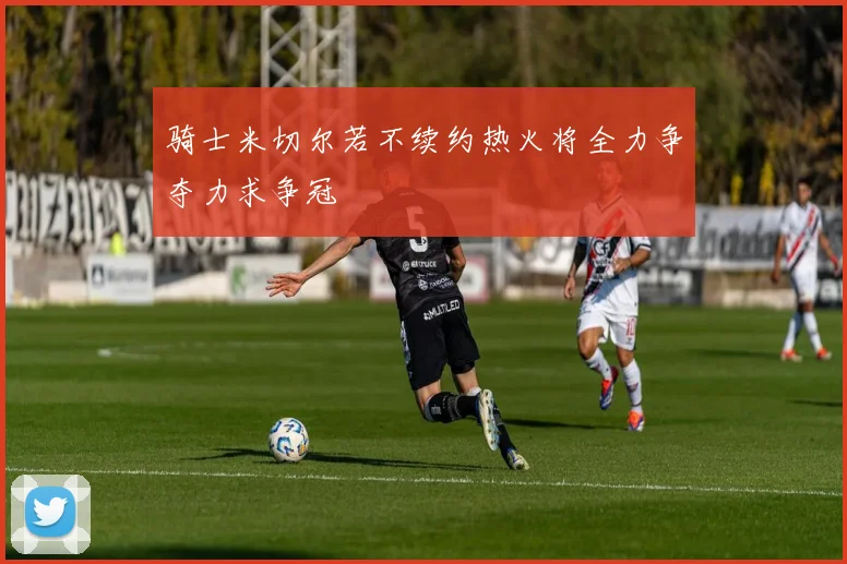 骑士米切尔若不续约热火将全力争夺力求争冠