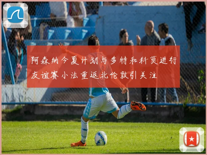 阿森纳今夏计划与多特和科莫进行友谊赛小法重返北伦敦引关注