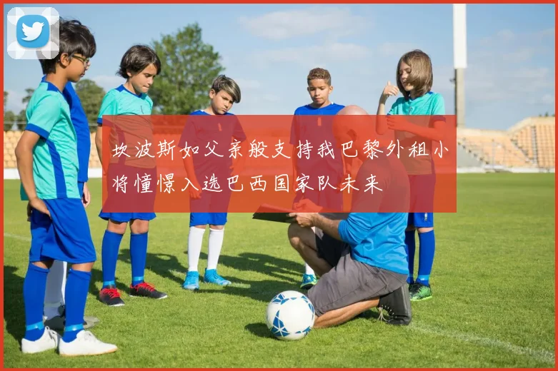 坎波斯如父亲般支持我巴黎外租小将憧憬入选巴西国家队未来