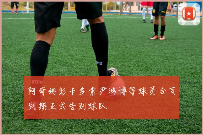 阿奇姆彭卡多索尹鸿博等球员合同到期正式告别球队