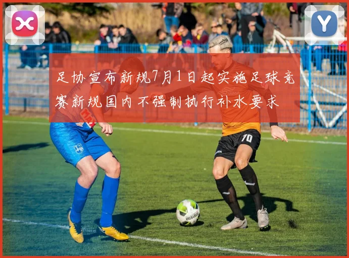 足协宣布新规7月1日起实施足球竞赛新规国内不强制执行补水要求