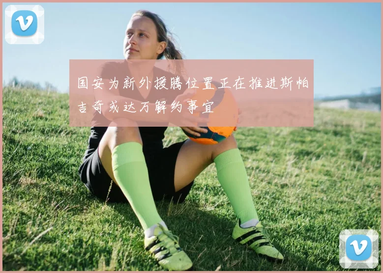 国安为新外援腾位置正在推进斯帕吉奇或达万解约事宜