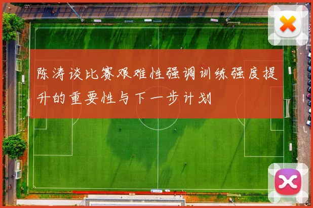 陈涛谈比赛艰难性强调训练强度提升的重要性与下一步计划