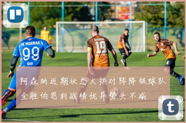 阿森纳近期状态火热对阵降级球队全胜伯恩利战绩优异势头不减