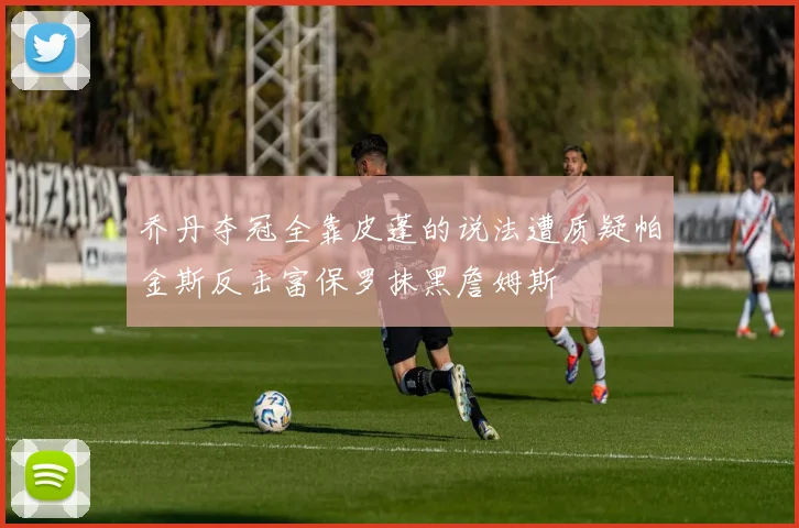 乔丹夺冠全靠皮蓬的说法遭质疑帕金斯反击富保罗抹黑詹姆斯