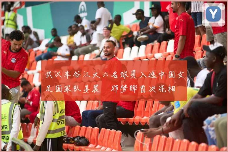 武汉车谷江大六名球员入选中国女足国家队姜晨璟邓梦晔首次亮相