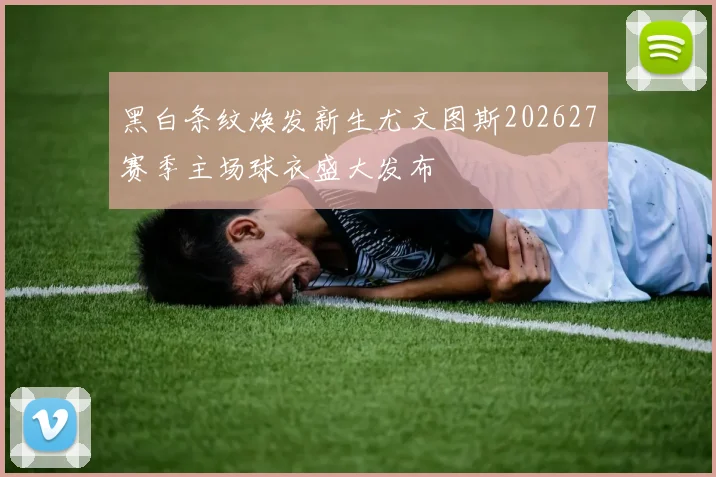 黑白条纹焕发新生尤文图斯202627赛季主场球衣盛大发布