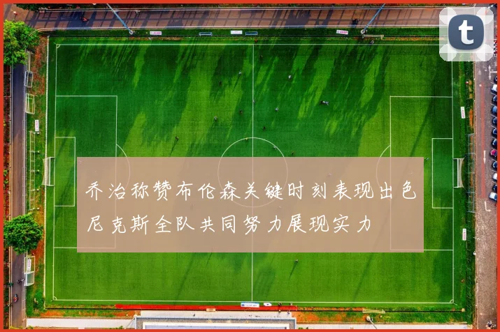 乔治称赞布伦森关键时刻表现出色尼克斯全队共同努力展现实力