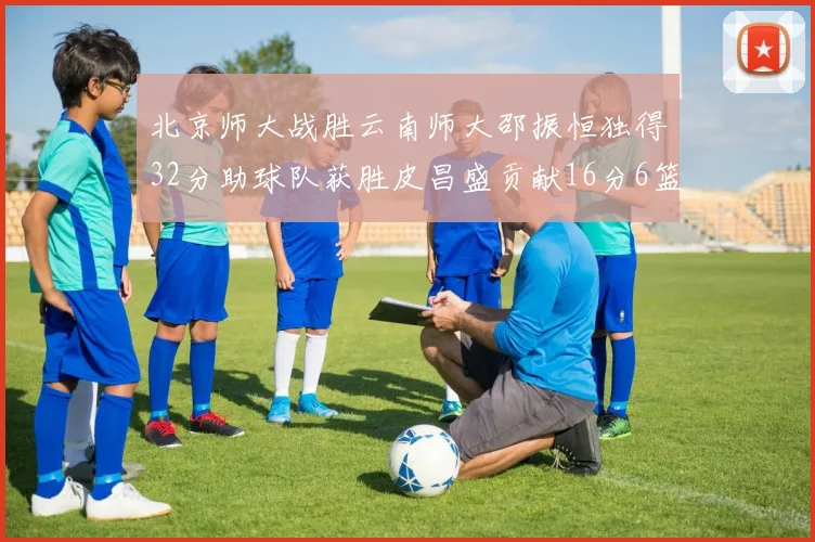 北京师大战胜云南师大邵振恒独得32分助球队获胜皮昌盛贡献16分6篮板5助攻