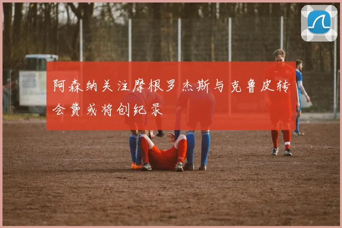 阿森纳关注摩根罗杰斯与克鲁皮转会费或将创纪录