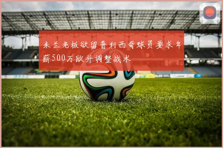 米兰老板欲留普利西奇球员要求年薪500万欧并调整战术