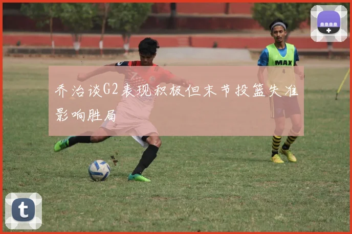 乔治谈G2表现积极但末节投篮失准影响胜局
