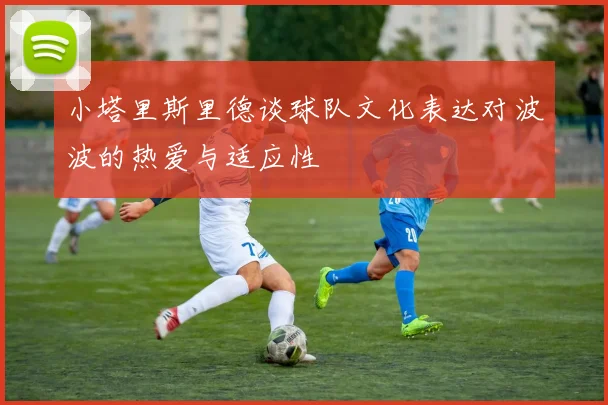 小塔里斯里德谈球队文化表达对波波的热爱与适应性