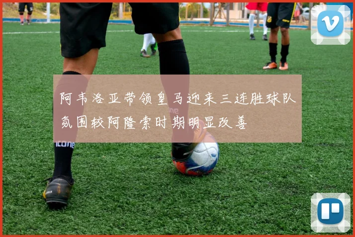 阿韦洛亚带领皇马迎来三连胜球队氛围较阿隆索时期明显改善