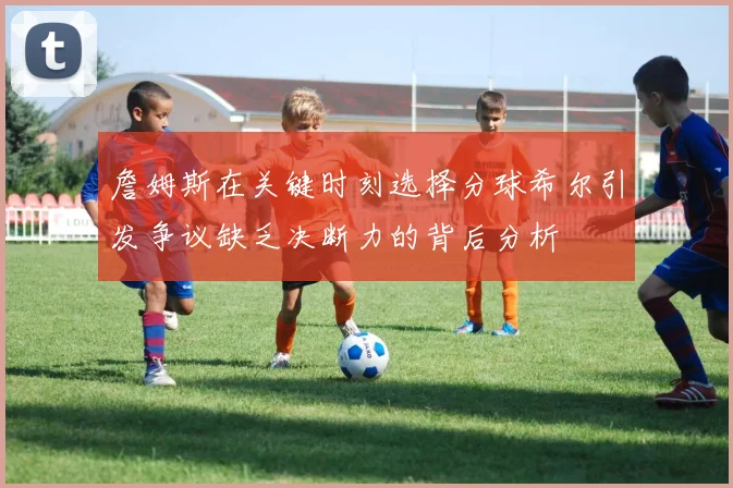 詹姆斯在关键时刻选择分球希尔引发争议缺乏决断力的背后分析