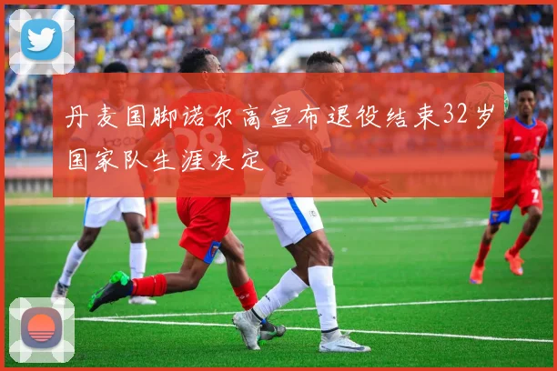 丹麦国脚诺尔高宣布退役结束32岁国家队生涯决定