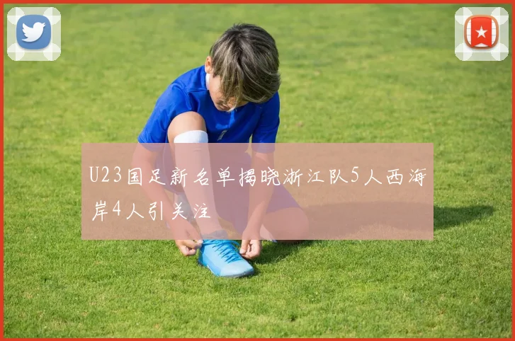 U23国足新名单揭晓浙江队5人西海岸4人引关注