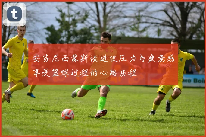 安芬尼西蒙斯谈进攻压力与疲惫感享受篮球过程的心路历程